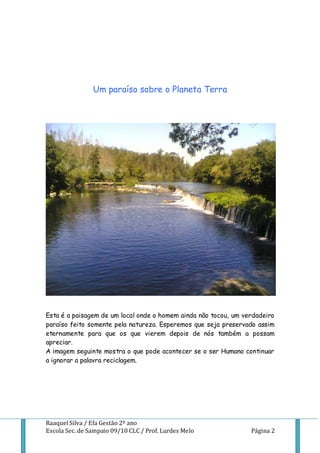 Um paraíso sobre o Planeta Terra




Esta é a paisagem de um local onde o homem ainda não tocou, um verdadeiro
paraíso feito somente pela natureza. Esperemos que seja preservado assim
eternamente para que os que vierem depois de nós também a possam
apreciar.
A imagem seguinte mostra o que pode acontecer se o ser Humano continuar
a ignorar a palavra reciclagem.




Raaquel Silva / Efa Gestão 2º ano
Escola Sec. de Sampaio 09/10 CLC / Prof. Lurdes Melo             Página 2
 