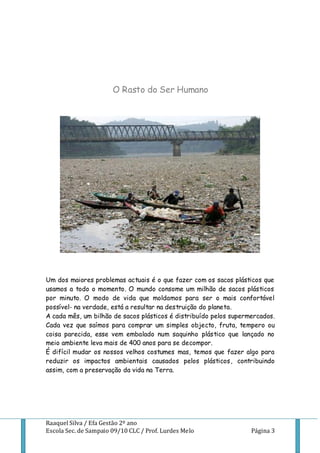 O Rasto do Ser Humano




Um dos maiores problemas actuais é o que fazer com os sacos plásticos que
usamos a todo o momento. O mundo consome um milhão de sacos plásticos
por minuto. O modo de vida que moldamos para ser o mais confortável
possível- na verdade, está a resultar na destruição do planeta.
A cada mês, um bilhão de sacos plásticos é distribuído pelos supermercados.
Cada vez que saímos para comprar um simples objecto, fruta, tempero ou
coisa parecida, esse vem embalado num saquinho plástico que lançado no
meio ambiente leva mais de 400 anos para se decompor.
É difícil mudar os nossos velhos costumes mas, temos que fazer algo para
reduzir os impactos ambientais causados pelos plásticos, contribuindo
assim, com a preservação da vida na Terra.




Raaquel Silva / Efa Gestão 2º ano
Escola Sec. de Sampaio 09/10 CLC / Prof. Lurdes Melo               Página 3
 
