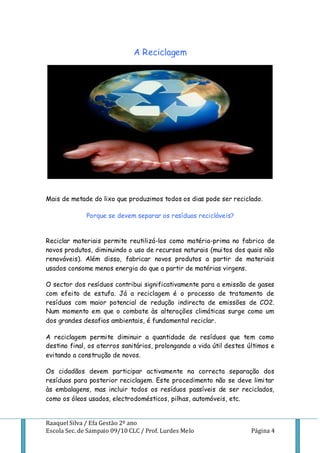 A Reciclagem




Mais de metade do lixo que produzimos todos os dias pode ser reciclado.

              Porque se devem separar os resíduos recicláveis?


Reciclar materiais permite reutilizá-los como matéria-prima no fabrico de
novos produtos, diminuindo o uso de recursos naturais (muitos dos quais não
renováveis). Além disso, fabricar novos produtos a partir de materiais
usados consome menos energia do que a partir de matérias virgens.

O sector dos resíduos contribui significativamente para a emissão de gases
com efeito de estufa. Já a reciclagem é o processo de tratamento de
resíduos com maior potencial de redução indirecta de emissões de CO2.
Num momento em que o combate às alterações climáticas surge como um
dos grandes desafios ambientais, é fundamental reciclar.

A reciclagem permite diminuir a quantidade de resíduos que tem como
destino final, os aterros sanitários, prolongando a vida útil destes últimos e
evitando a construção de novos.

Os cidadãos devem participar activamente na correcta separação dos
resíduos para posterior reciclagem. Este procedimento não se deve limitar
às embalagens, mas incluir todos os resíduos passíveis de ser reciclados,
como os óleos usados, electrodomésticos, pilhas, automóveis, etc.


Raaquel Silva / Efa Gestão 2º ano
Escola Sec. de Sampaio 09/10 CLC / Prof. Lurdes Melo                  Página 4
 