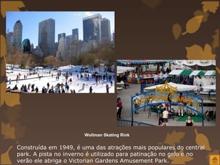 Wollman Skating Rink


Construída em 1949, é uma das atrações mais populares do central
park. A pista no inverno é utilizado para patinação no gelo e no
verão ele abriga o Victorian Gardens Amusement Park.
 