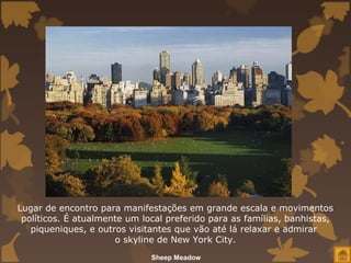 Lugar de encontro para manifestações em grande escala e movimentos
 políticos. É atualmente um local preferido para as famílias, banhistas,
   piqueniques, e outros visitantes que vão até lá relaxar e admirar
                      o skyline de New York City.
                              Sheep Meadow
 