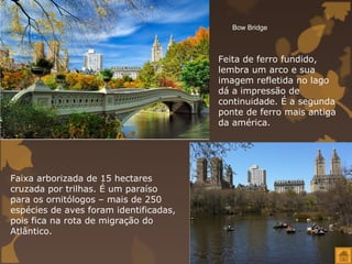 Bow Bridge



                                        Feita de ferro fundido,
                                        lembra um arco e sua
                                        imagem refletida no lago
                                        dá a impressão de
                                        continuidade. É a segunda
                                        ponte de ferro mais antiga
                                        da américa.




Faixa arborizada de 15 hectares
cruzada por trilhas. É um paraíso
para os ornitólogos – mais de 250
espécies de aves foram identificadas,
pois fica na rota de migração do
Atlântico.
 