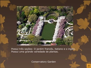 Possui três seções: O jardim francês, italiano e o inglês.
Possui uma grande variedade de plantas.



                  Conservatory Garden
 