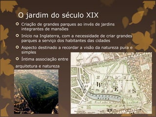 O jardim do século XIX
 Criação de grandes parques ao invés de jardins
  integrantes de mansões
 Início na Inglaterra, com a necessidade de criar grandes
  parques a serviço dos habitantes das cidades
 Aspecto destinado a recordar a visão da natureza pura e
  simples
 Íntima associação entre
arquitetura e natureza
 