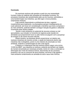 Conclusão 
Os eventuais resíduos são gerados a partir de uma necessidade 
humana, todas as matérias são causadas por atividades humanas. Os 
processos industriais são caracterizados pelo uso de insumos, submetidos a 
uma transformação nas indústrias, que dão lugar a novos produtos, 
subprodutos resíduos. 
Logo quando responsáveis e profissionais da área, sugerem 
investimentos para tratamento, os empresários pensam imediatamente em 
custo adicional, sem levar em consideração o benefício que traria a empresa e 
ao meio ambiente, podendo também conseguir redução de gastos e utilizando 
novamente esse resíduo tratado. 
Sendo o meio ambiente um potencial de recursos ociosos ou mal 
aproveitados, sua inclusão no horizonte de negócios pode resultar em 
atividades que proporcionam lucro ou pelo menos se paguem com a poupança 
de energia ou de outros recursos naturais. 
Dessa maneira, as empresas devem proporcionar um destino aos 
resíduos industriais de maneira correta, a opção de tratamento dentro das 
indústrias não é obrigatória, porem é uma maneira de prevenção ao meio 
ambiente, evitando a contaminação do solo e das águas. 
O destino e o tratamento final dos resíduos devem seguir uma norma 
10.004 da ABNT, que classifica os resíduos, podendo ela também ser tratada 
de maneira tercerizada por empresas privadas, tendo em vista a contenção ou 
eliminação dos níveis de resíduos tóxicos, decorrentes de seu processo 
produtivo e do uso ou consumo de seus produtos, de forma a não agredir o 
meio ambiente contaminando as camadas do solo e seus meio hídricos. 
 