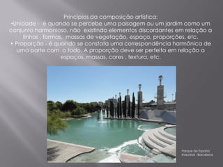 Princípios da composição artística:
•Unidade - é quando se percebe uma paisagem ou um jardim como um
conjunto harmonioso, não existindo elementos discordantes em relação a
     linhas , formas, massas de vegetação, espaço, proporções, etc.
• Proporção - é quando se constata uma correspondência harmônica de
  uma parte com o todo. A proporção deve ser perfeita em relação a
                    espaços, massas, cores , textura, etc.




                                                           Parque da España
                                                           Industrial - Barcelona
 