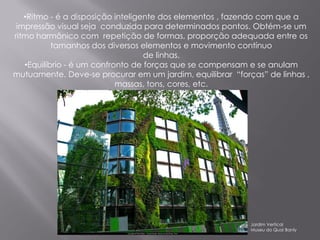 •Ritmo - é a disposição inteligente dos elementos , fazendo com que a
 impressão visual seja conduzida para determinados pontos. Obtém-se um
ritmo harmônico com repetição de formas, proporção adequada entre os
           tamanhos dos diversos elementos e movimento contínuo
                                   de linhas.
   •Equilíbrio - é um confronto de forças que se compensam e se anulam
mutuamente. Deve-se procurar em um jardim, equilibrar “forças” de linhas ,
                            massas, tons, cores, etc.




                                                           Jardim Vertical
                                                           Museu do Quai Banly
 