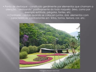 • Ponto de destaque - constituído geralmente por elementos que chamam a
   atenção, “destoando” positivamente do todo naquela área, como por
                    exemplo estátuas, pérgolas, fontes, etc.
    • Contraste – obtido quando se colocam juntos, dois elementos com
       características contrastantes em linha, forma, textura, cor, etc.




                             Paisagismo Roberto Burle Marx
 