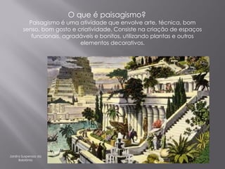O que é paisagismo?
          Paisagismo é uma atividade que envolve arte, técnica, bom
        senso, bom gosto e criatividade. Consiste na criação de espaços
           funcionais, agradáveis e bonitos, utilizando plantas e outros
                            elementos decorativos.




Jardins Suspensos da
      Babilônia
 