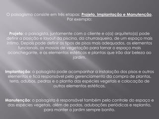 O paisagismo consiste em três etapas: Projeto, Implantação e Manutenção.
                               Por exemplo:


  Projeto: o paisagista, juntamente com o cliente e o(a) arquiteto(a) pode
definir a posição e layout da piscina, da churrasqueira, de um espaço mais
íntimo. Depois pode definir os tipos de pisos mais adequados, os elementos
       funcionais, as massas de vegetação para tornar o espaço mais
 aconchegante, e os elementos estéticos e plantas que irão dar beleza ao
                                    jardim.


Implantação: o paisagista pode acompanhar a instalação dos pisos e outros
 elementos e fica responsável pelo gerenciamento da compra de plantas,
  terra, adubos, pedras e o plantio das espécies vegetais e colocação de
                         outros elementos estéticos.


Manutenção: o paisagista é responsável também pelo controle do espaço e
 das espécies vegetais, além de podas, adubações periódicas e replantio,
                  para manter o jardim sempre bonito.
 