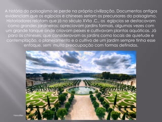 A história do paisagismo se perde na própria civilização. Documentos antigos
evidenciam que os egípcios e chineses seriam os precursores do paisagismo.
 Historiadores relatam que já no século XVIa .C., os egípcios se destacavam
 como grandes jardineiros; apreciavam jardins formais, algumas vezes com
um grande tanque onde criavam peixes e cultivavam plantas aquáticas. Já
  para os chineses, que consideravam os jardins como locais de quietude e
 contemplação, o planejamento e o cultivo de um jardim sempre tinha esse
           enfoque, sem muita preocupação com formas definidas.




    Versailles
 