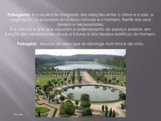 Paisagismo: é a resultante integrada das relações entre o clima e o solo, a
  vegetação os processos evolutivos naturais e o homem, frente aos seus
                           desejos e necessidades;
   É a ciência e arte que estudam o ordenamento do espaço exterior, em
função das necessidades atuais e futuras e dos desejos estéticos do homem;

       Paisagem: espaço de área que se abrange num lance de vista.




    Versailles
 