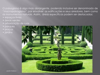 O paisagismo é algo mais abrangente, podendo inclusive ser denominado de
“macropaisagismo”, por envolver as edificações e seus arredores, bem como
os monumentos naturais. Assim, áreas específicas podem ser destacadas:
• espaços livres
• áreas verdes
• arborização de ruas
• parques
• praças
• jardins




  Jardim Italiano
 