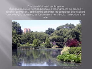 Princípios básicos do paisagismo
  O paisagismo, cuja função básica é o ordenamento do espaço (
exterior ou interior ), objetivando amenizar as condições psicossociais
da civilização moderna, se fundamenta na ciência, na técnica e na
                                    arte.




                                                  Central Park – New York
 