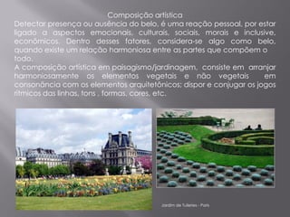 Composição artística
Detectar presença ou ausência do belo, é uma reação pessoal, por estar
ligado a aspectos emocionais, culturais, sociais, morais e inclusive,
econômicos. Dentro desses fatores, considera-se algo como belo,
quando existe um relação harmoniosa entre as partes que compõem o
todo.
A composição artística em paisagismo/jardinagem, consiste em arranjar
harmoniosamente os elementos vegetais e não vegetais                em
consonância com os elementos arquitetônicos; dispor e conjugar os jogos
rítmicos das linhas, tons , formas, cores, etc.




                                       Jardim de Tuileries - Paris
 