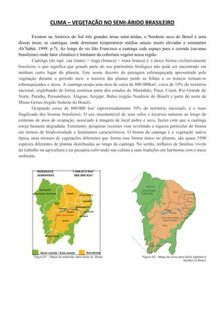 CLIMA – VEGETAÇÃO NO SEMI-ÁRIDO BRASILEIRO
Existem na América do Sul três grandes áreas semi-áridas, o Nordeste seco do Brasil é uma
dessas áreas, as caatingas, onde dominam temperaturas médias anuais muito elevadas e constantes
Ab’Sabér, 1999: p.7). Ao longo do rio São Francisco a caatinga cede espaço para o cerrado (savanas
brasileiras) onde fator climático é limitante da cobertura vegetal nessa região.
Caatinga (do tupi: caa (mata) + tinga (branca) = mata branca) é o único bioma exclusivamente
brasileiro, o que significa que grande parte do seu patrimônio biológico não pode ser encontrado em
nenhum outro lugar do planeta. Este nome decorre da paisagem esbranquiçada apresentada pela
vegetação durante o período seco: a maioria das plantas perde as folhas e os troncos tornam-se
esbranquiçados e secos. A caatinga ocupa uma área de cerca de 800.000km², cerca de 10% do território
nacional, englobando de forma contínua parte dos estados do Maranhão, Piauí, Ceará, Rio Grande do
Norte, Paraíba, Pernambuco, Alagoas, Sergipe, Bahia (região Nordeste do Brasil) e parte do norte de
Minas Gerais (região Sudeste do Brasil).
Ocupando cerca de 800.000 km² (aproximadamente 10% do território nacional), é o mais
fragilizado dos biomas brasileiros. O uso insustentável de seus solos e recursos naturais ao longo de
centenas de anos de ocupação, associado à imagem de local pobre e seco, fazem com que a caatinga
esteja bastante degradada. Entretanto, pesquisas recentes vem revelando a riqueza particular do bioma
em termos de biodiversidade e fenômenos característicos. O bioma da caatinga é a vegetação nativa
típica, uma mistura de vegetações diferentes que forma esse bioma único no planeta, são quase 5500
espécies diferentes de plantas distribuídas ao longo da caatinga. No sertão, milhares de famílias vivem
do trabalho na agricultura e na pecuária cultivando sua cultura e suas tradições em harmonia com o meio
ambiente.
Figura 01 – Mapa da extensão semi-árida no Brasil. Figura 02 – Mapa da zona semi-árida (agreste e
Sertão) no Brasil.
 