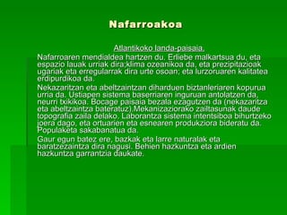 Nafarroakoa           Atlantikoko landa-paisaia. Nafarroaren mendialdea hartzen du. Erliebe malkartsua du, eta espazio lauak urriak dira;klima ozeanikoa da, eta prezipitazioak ugariak eta erregularrak dira urte osoan; eta lurzoruaren kalitatea erdipurdikoa da.  Nekazaritzan eta abeltzaintzan diharduen biztanleriaren kopurua urria da. Ustiapen sistema baserriaren inguruan antolatzen da, neurri txikikoa. Bocage paisaia bezala ezagutzen da (nekazaritza eta abeltzaintza bateratuz).Mekanizaziorako zailtasunak daude topografia zaila delako. Laborantza sistema intentsiboa bihurtzeko joera dago, eta ortuarien eta esnearen produkziora bideratu da. Populaketa sakabanatua da.  Gaur egun batez ere, bazkak eta larre naturalak eta baratzezaintza dira nagusi. Behien hazkuntza eta ardien hazkuntza garrantzia daukate. 