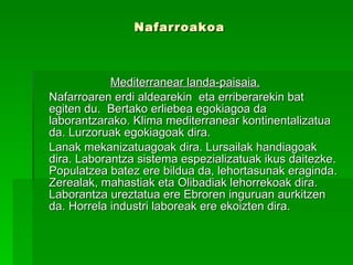 Nafarroakoa Mediterranear landa-paisaia.   Nafarroaren erdi aldearekin  eta erriberarekin bat egiten du.  Bertako erliebea egokiagoa da laborantzarako. Klima mediterranear kontinentalizatua da. Lurzoruak egokiagoak dira.  Lanak mekanizatuagoak dira. Lursailak handiagoak dira. Laborantza sistema espezializatuak ikus daitezke. Populatzea batez ere bildua da, lehortasunak eraginda. Zerealak, mahastiak eta Olibadiak lehorrekoak dira. Laborantza ureztatua ere Ebroren inguruan aurkitzen da. Horrela industri laboreak ere ekoizten dira. 