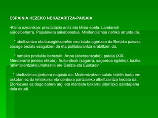 ESPAINIA HEZEKO NEKAZARITZA-PAISAIA   Klima ozeanikoa: prezipitazio anitz eta klima epela. Landaredi eurosiberiarra. Populaketa sakabanatua. Minifundismoa nahiko arrunta da.      * abeltzantza eta basogintzarekin oso lotuta agertzen da.Bertako paisaia bocage bezala ezagutzen da eta polilaborantza erabiltzen da.       * bertako produktu bereziak: Artoa (abereentzako), patata (XIX. Menderarte jendea elikatu), fruitondoak (sagarra, sagardoa egiteko), bazka (animalientzako),mahastia ere Galizia eta Euskadin     * abeltzaintza jarduera nagusia da. Modernizatzen saiatu baldin bada ere askotan ez da lehiakorra eta denbora partzialeko albeltzaintza hedatu da. Etorkizuna ez dago batere argi eta irtenbide bakarra jatorrizko izendapena dela dirudi. 