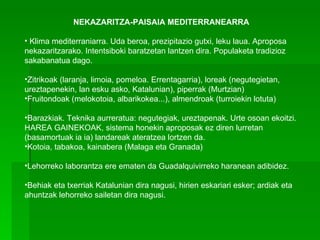 NEKAZARITZA-PAISAIA MEDITERRANEARRA   Klima mediterraniarra. Uda beroa, prezipitazio gutxi, leku laua. Aproposa nekazaritzarako. Intentsiboki baratzetan lantzen dira. Populaketa tradizioz sakabanatua dago. Zitrikoak (laranja, limoia, pomeloa. Errentagarria), loreak (negutegietan, ureztapenekin, lan esku asko, Katalunian), piperrak (Murtzian) Fruitondoak (melokotoia, albarikokea...), almendroak (turroiekin lotuta) Barazkiak. Teknika aurreratua: negutegiak, ureztapenak. Urte osoan ekoitzi. HAREA GAINEKOAK, sistema honekin aproposak ez diren lurretan (basamortuak ia ia) landareak ateratzea lortzen da. Kotoia, tabakoa, kainabera (Malaga eta Granada) Lehorreko laborantza ere ematen da Guadalquivirreko haranean adibidez.  Behiak eta txerriak Katalunian dira nagusi, hirien eskariari esker; ardiak eta ahuntzak lehorreko sailetan dira nagusi. 