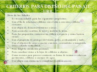 CRITERIOS PARA DISEÑO DEL PAISAJE URB. Usos de los Árboles Es recomendable para los siguientes propósitos: Con el fin de relacionar edificios con el sitio o con otros edificios cercanos. Con objeto de demarcar fronteras y áreas. Para acomodar cambios de nivel y modelar la tierra. Para dar proporción, enmarcar un edificio o espacio y como barrera visual.  Con el propósito de proteger del viento, polvo, asoleamiento y ruido. Con el objetivo de crear espacios externos, cercándolos o rompiendo áreas y dando verticalidad.  Para dirigir la circulación peatonal. Para canalizar vistas a lo lejos de edificios u objetos. Como recurso para proveer contraste en forma de textura o color con pavimentos, edificios o cuerpos de agua. Con objeto con contrastar o completar escultóricamente. 