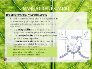 MANEJO DEL ESPACIO JERARQUIZACIÓN Y MODULACIÓN   Se debe establecer un orden jerarquizado de movimientos y percepción a través de espacios primarios, secundarios, o terciarios, mediante: La  adaptación  de la vegetación a espacios creados por otros elementos. La  manipulación  de la vegetación para proporcionar espacios. El  reforzamiento  de la ubicación de plantas para dirigir la visión y el movimiento de la gente. Orienta trayectorias peatonales, ameniza recorridos y enfatiza perspectivas interesantes.  