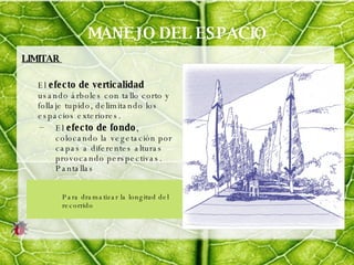 MANEJO DEL ESPACIO LIMITAR  El  efecto   de verticalidad  usando árboles con tallo corto y follaje tupido, delimitando los espacios exteriores.  El  efecto de fondo , colocando la vegetación por capas a diferentes alturas provocando perspectivas. Pantallas Para dramatizar la longitud del recorrido 