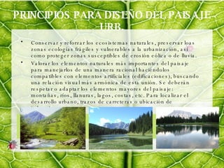 PRINCIPIOS PARA DISEÑO DEL PAISAJE URB. Conservar y reforzar los ecosistemas naturales, preservar loas zonas ecologías frágiles y vulnerables a la urbanización, así como proteger zonas susceptibles de erosión eólica o de lluvia. Valorar los elementos naturales más importantes del paisaje para manejarlos de una manera racional haciéndolos compatibles con elementos artificiales (edificaciones), buscando una relación visual más armónica de esta unión. Se deberán respetar o adaptar los elementos mayores del paisaje: montañas, ríos, llanuras, lagos, costas, etc. Para localizar el desarrollo urbano, trazos de carreteras o ubicación de industrias. 