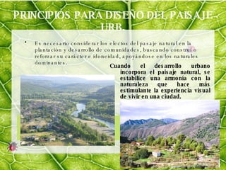 PRINCIPIOS PARA DISEÑO DEL PAISAJE URB. Es necesario considerar los electos del pasaje natural en la plantación y desarrollo de comunidades, buscando construí o reforzar su carácter e idoneidad, apoyándose en los naturales dominantes. Cuando el desarrollo urbano incorpora el paisaje natural, se estabilice una armonía con la naturaleza que hace más estimulante la experiencia visual de vivir en una ciudad. 