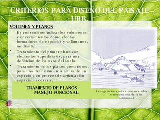 CRITERIOS PARA DISEÑO DEL PAISAJE URB. VOLUMEN Y PLANOS Es conveniente utilizar los volúmenes y encerramientos como electos formadores de espacios y volúmenes, mediante: Tratamiento del primer plano con elementos superficiales, para una definición de los usos del suelo. Tratamiento de los planos posteriores, para una definición en la altura de un espacio y en proveer de articulación espacial necesaria. TRAMIENTO DE PLANOS  MANEJO FUNCIONAL La vegetación ayuda a enmarcar obras o monumentos de valor patrimonial 