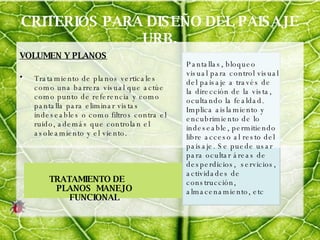 CRITERIOS PARA DISEÑO DEL PAISAJE URB. VOLUMEN Y PLANOS Tratamiento de planos verticales como una barrera visual que actúe como punto de referencia y como pantalla para eliminar vistas indeseables o como filtros contra el ruido, además que controlan el asoleamiento y el viento. TRATAMIENTO DE PLANOS  MANEJO FUNCIONAL Pantallas, bloqueo visual para control visual del paisaje a través de la dirección de la vista, ocultando la fealdad. Implica aislamiento y encubrimiento de lo indeseable, permitiendo libre acceso al resto del paisaje. Se puede usar para ocultar áreas de desperdicios,  servicios, actividades de construcción, almacenamiento, etc  