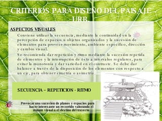 CRITERIOS PARA DISEÑO DEL PAISAJE URB. ASPECTOS VISUALES Conviene utilizar la secuencia, mediante la continuidad en la percepción de espacios u objetos organizados y la sucesión de elementos para proveer movimiento, ambiente específico, dirección y cambio visual. Se recomienda dar repetición y ritmo mediante la sucesión repetida de elementos y la interrupción de ésta a intervalos regulares, para evitar la monotonía y dar variedad en el contraste. Se debe dar balance a través de la disposición de los elementos con respecto a un eje, para obtener simetría o asimetría. SECUENCIA – REPETICION - RITMO Provocar una sucesión de planos y espacios para hacer interesante un recorrido valorando el remate visual o el destino del trayecto 