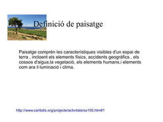 Definició de paisatge 
Paisatge comprèn les característiques visibles d'un espai de 
terra , incloent els elements físics, accidents geogràfics , els 
cossos d'aigua,la vegetació, els elements humans,i elements 
com ara il·luminació i clima. 
http://www.caribdis.org/projecte/activitats/so105.htm#1 
 