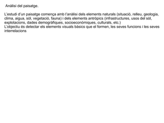 Anàlisi del paisatge. 
L’estudi d’un paisatge comença amb l’anàlisi dels elements naturals (situació, relleu, geologia, 
clima, aigua, sòl, vegetació, fauna) i dels elements antròpics (infrastructures, usos del sòl, 
explotacions, dades demogràfiques, socioeconòmiques, culturals, etc.) 
L’objectiu és detectar els elements visuals bàsics que el formen, les seves funcions i les seves 
interrelacions 
 