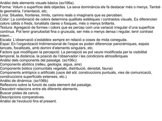 Anàlisi dels elements visuals bàsics (so106a). 
Forma: Volum o superfície dels objectes. La seva dominància els fa destacar més o menys. També 
la geometria, l’orientació, etc. 
Línia: Siluetes, fronteres, límits, camins reals o imaginaris que es perceben. 
Color: La combinació de colors determina qualitats estètiques i contrastos visuals. Es diferencien 
colors càlids o freds, tonalitats clares o fosques, més o menys brillants. 
Textura: Agregació de formes i colors que es percep com una variació irregular d’una superfície 
contínua. Pot tenir granulositat fina o gruixuda, ser més o menys densa i regular, tenir contrast 
intern... 
Escala: L’observació s’estableix sempre en relació a coses de mida coneguda. 
Espai: En l’organització tridimensional de l’espai es poden diferenciar panoràmiques, espais 
tancats, focalitzats, amb domini d’elements singulars, etc. 
Factors que modifiquen la percepció: La percepció es pot veure modificada per la visibilitat 
temporal, la distància, la posició de l’observador i les condicions atmosfèriques 
Anàlisi dels components del paisatge. (so106c) 
Components abiòtics (relleu, geologia, aigua, aire) 
Components biòtics (comunitats vegetals, distribució, densitat, fauna) 
Components antròpics o artificials (usos del sòl, construccions puntuals, vies de comunicació, 
construccions superficials extenses, etc.) 
Anàlisi de dinàmica. (so106b) 
Reflexions sobre la funció de cada element del paisatge. 
Descobrir relacions entre els diferents elements. 
Buscar pistes de canvis. 
Descripcions comparatives. 
Anàlisi de l’evolució fins el present. 
 