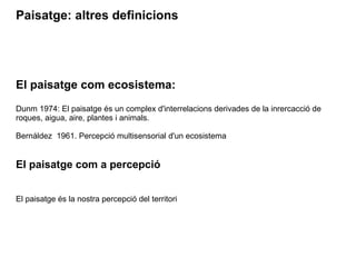 Paisatge: altres definicions 
El paisatge com ecosistema: 
Dunm 1974: El paisatge és un complex d'interrelacions derivades de la inrercacció de 
roques, aigua, aire, plantes i animals. 
Bernáldez 1961. Percepció multisensorial d'un ecosistema 
El paisatge com a percepció 
El paisatge és la nostra percepció del territori 
 