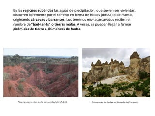 En las  regiones subáridas  las aguas de precipitación, que suelen ser violentas, discurren libremente por el terreno en forma de hilillos (difusa) o de manto, originando  cárcavas o barrancos.  Los terrenos muy acarcavados reciben el nombre de  "bad-lands" o tierras malas . A veces, se pueden llegar a formar  pirámides de tierra o chimeneas de hadas . Abarrancamientos en la comunidad de Madrid Chimeneas de hadas en Capadocia (Turquía) 