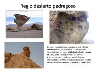 Reg o desierto pedregoso En estas zonas también se produce una intensa  abrasión  eólica, ocasionando la formación de oquedades en las rocas:  alvéolos (taffonis)  y  rocas en seta , junto con el pulido de los cantos.  A veces, quedan grandes rocas difícilmente meteorizables y más o menos aisladas, que reciben el nombre de  montes-isla o inselbergs desérticos . 