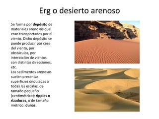 Erg o desierto arenoso Se forma por  depósito  de materiales arenosos que eran transportados por el viento. Dicho depósito se puede producir por cese del viento, por obstáculos, por interacción de vientos con distintas direcciones, etc. Los sedimentos arenosos suelen presentar superficies onduladas a todas las escalas, de tamaño pequeño (centimétrico):  ripples o rizaduras , o de tamaño métrico:  dunas . 