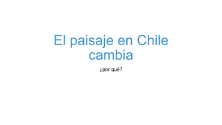 El paisaje en Chile
cambia
¿por qué?
 