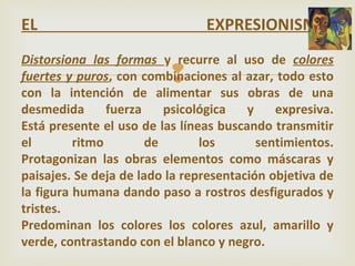 
EL EXPRESIONISMO.
Distorsiona las formas y recurre al uso de colores
fuertes y puros, con combinaciones al azar, todo esto
con la intención de alimentar sus obras de una
desmedida fuerza psicológica y expresiva.
Está presente el uso de las líneas buscando transmitir
el ritmo de los sentimientos.
Protagonizan las obras elementos como máscaras y
paisajes. Se deja de lado la representación objetiva de
la figura humana dando paso a rostros desfigurados y
tristes.
Predominan los colores los colores azul, amarillo y
verde, contrastando con el blanco y negro.
 