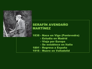 SERAFÍN AVENDAÑO
MARTÍNEZ
1838 - Nace en Vigo (Pontevedra)
- Estudia en Madrid
- Viaja por Europa
- Se establece en Italia
1891 - Regresa a España
1916 - Muere en Valladolid