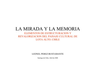 LA MIRADA Y LA MEMORIA
   ELEMENTOS DE ESTRUCTURACION Y
REVALORIZACION DEL PAISAJE CULTURAL DE
          LOTA ALTO. CHILE




        LEONEL PEREZ BUSTAMANTE
            Santiago de Chile, Abril de 2008
 