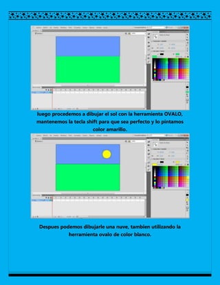 luego procedemos a dibujar el sol con la herramienta OVALO,
mantenemos la tecla shift para que sea perfecto y lo pintamos
                       color amarillo.




 Despues podemos dibujarle una nuve, tambien utilizando la
             herramienta ovalo de color blanco.
 