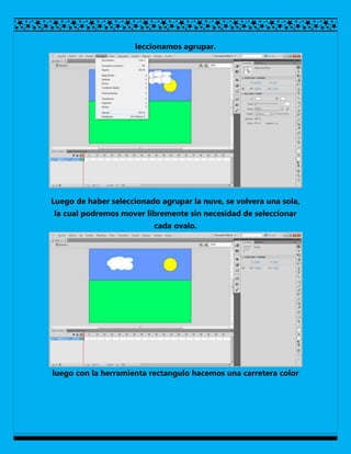 leccionamos agrupar.




Luego de haber seleccionado agrupar la nuve, se volvera una sola,
la cual podremos mover libremente sin necesidad de seleccionar
                          cada ovalo.




luego con la herramienta rectangulo hacemos una carretera color
 