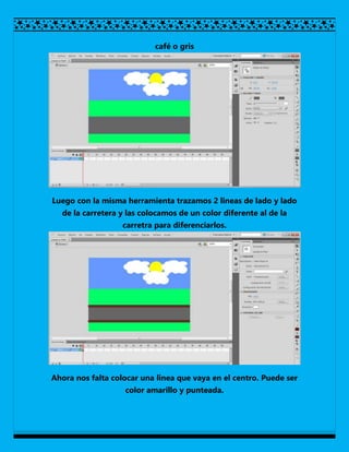 café o gris




Luego con la misma herramienta trazamos 2 lineas de lado y lado
  de la carretera y las colocamos de un color diferente al de la
                   carretra para diferenciarlos.




Ahora nos falta colocar una linea que vaya en el centro. Puede ser
                   color amarillo y punteada.
 