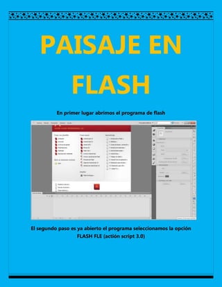 PAISAJE EN
                FLASH
          En primer lugar abrimos el programa de flash




El segundo paso es ya abierto el programa seleccionamos la opción
                  FLASH FLE (actión script 3.0)
 