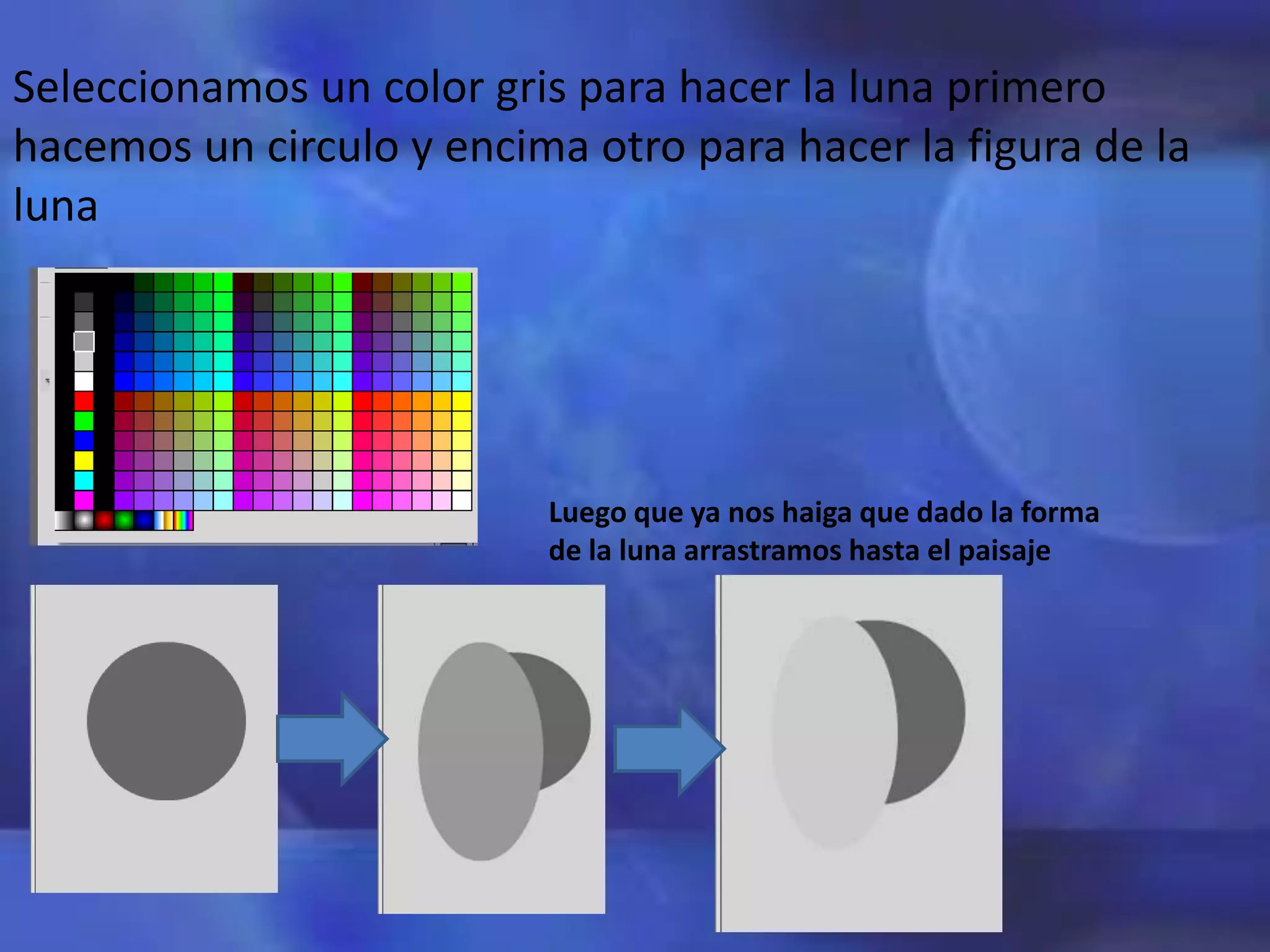 Seleccionamos un color gris para hacer la luna primero
hacemos un circulo y encima otro para hacer la figura de la
luna
Luego que ya nos haiga que dado la forma
de la luna arrastramos hasta el paisaje