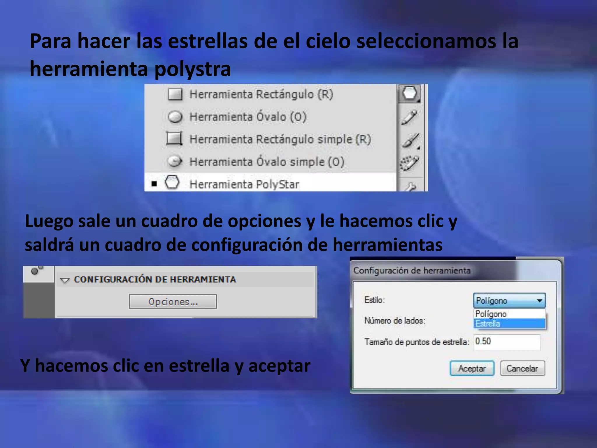 Para hacer las estrellas de el cielo seleccionamos la
herramienta polystra
Luego sale un cuadro de opciones y le hacemos clic y
saldrá un cuadro de configuración de herramientas
Y hacemos clic en estrella y aceptar