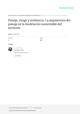 See	discussions,	stats,	and	author	profiles	for	this	publication	at:	https://www.researchgate.net/publication/280949274
Paisaje,	riesgo	y	resiliencia.	La	arquitectura	del
paisaje	en	la	modelación	sustentable	del
territorio
Article	·	March	2013
CITATION
1
READS
297
1	author:
Osvaldo	Moreno
University	of	Chile
7	PUBLICATIONS			8	CITATIONS			
SEE	PROFILE
All	content	following	this	page	was	uploaded	by	Osvaldo	Moreno	on	14	August	2015.
The	user	has	requested	enhancement	of	the	downloaded	file.
 